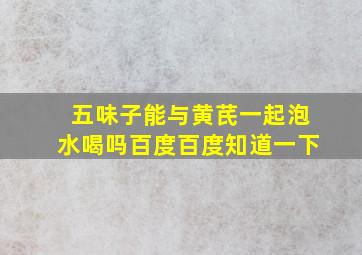 五味子能与黄芪一起泡水喝吗百度百度知道一下