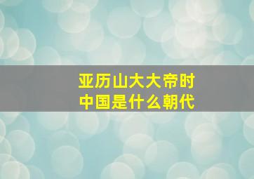 亚历山大大帝时中国是什么朝代