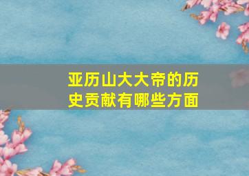 亚历山大大帝的历史贡献有哪些方面