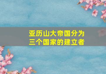 亚历山大帝国分为三个国家的建立者