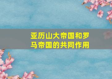 亚历山大帝国和罗马帝国的共同作用