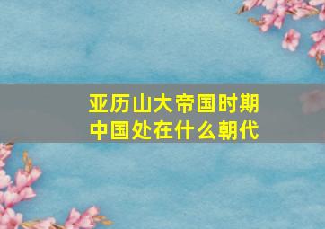 亚历山大帝国时期中国处在什么朝代