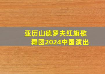 亚历山德罗夫红旗歌舞团2024中国演出