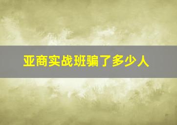 亚商实战班骗了多少人