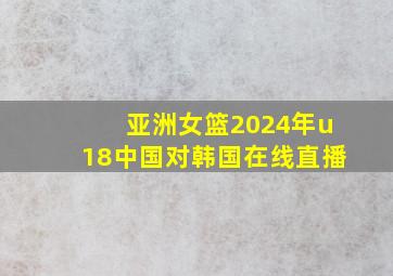 亚洲女篮2024年u18中国对韩国在线直播