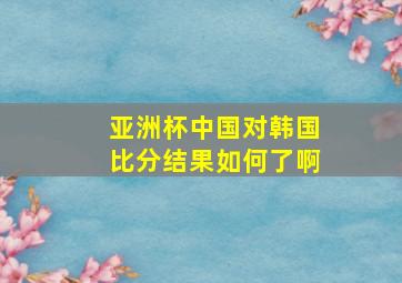 亚洲杯中国对韩国比分结果如何了啊