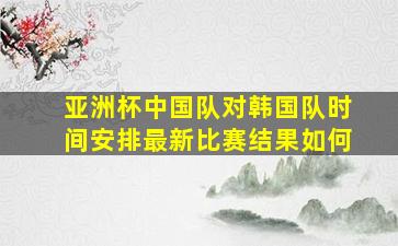 亚洲杯中国队对韩国队时间安排最新比赛结果如何