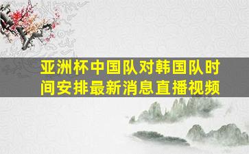 亚洲杯中国队对韩国队时间安排最新消息直播视频