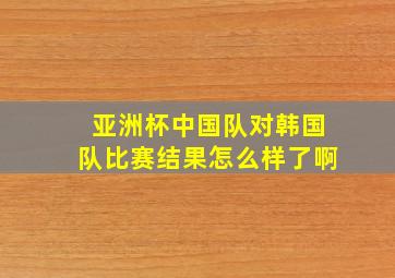 亚洲杯中国队对韩国队比赛结果怎么样了啊