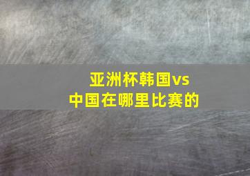 亚洲杯韩国vs中国在哪里比赛的