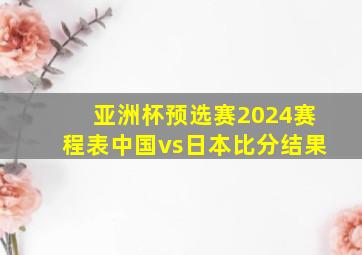 亚洲杯预选赛2024赛程表中国vs日本比分结果