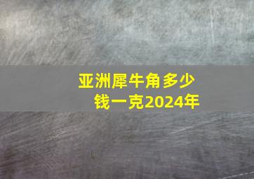 亚洲犀牛角多少钱一克2024年