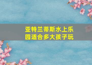 亚特兰蒂斯水上乐园适合多大孩子玩