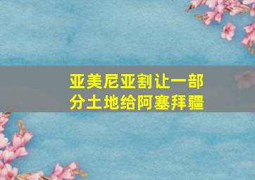 亚美尼亚割让一部分土地给阿塞拜疆