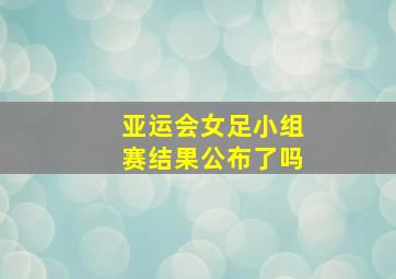 亚运会女足小组赛结果公布了吗