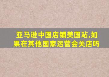 亚马逊中国店铺美国站,如果在其他国家运营会关店吗