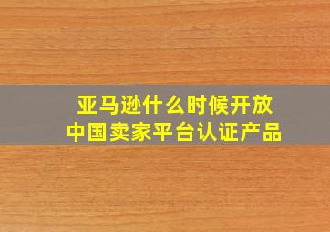 亚马逊什么时候开放中国卖家平台认证产品