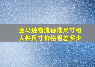 亚马逊物流标准尺寸和大件尺寸价格相差多少