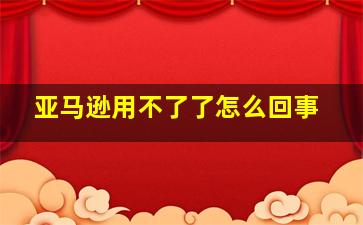 亚马逊用不了了怎么回事