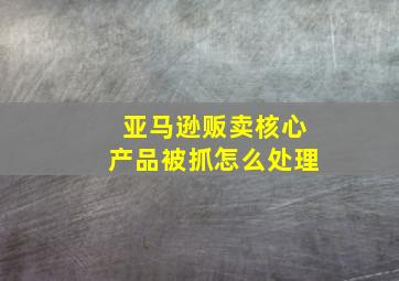 亚马逊贩卖核心产品被抓怎么处理