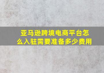 亚马逊跨境电商平台怎么入驻需要准备多少费用