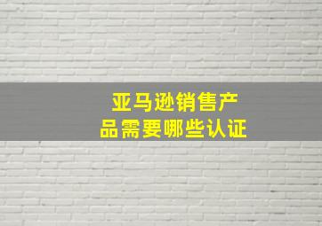 亚马逊销售产品需要哪些认证