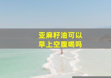 亚麻籽油可以早上空腹喝吗