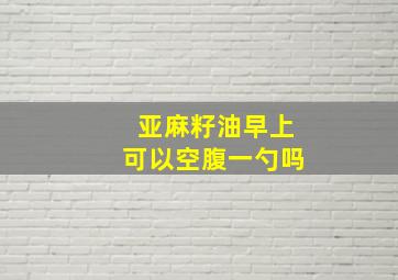 亚麻籽油早上可以空腹一勺吗