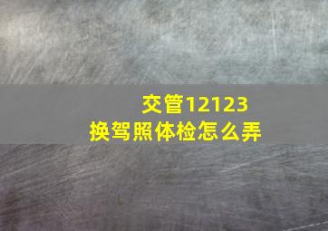 交管12123换驾照体检怎么弄