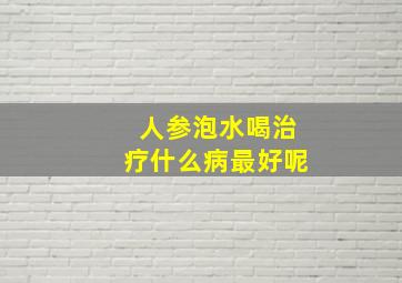 人参泡水喝治疗什么病最好呢