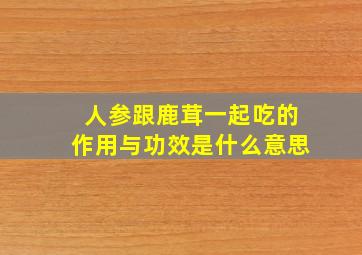 人参跟鹿茸一起吃的作用与功效是什么意思