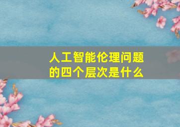 人工智能伦理问题的四个层次是什么