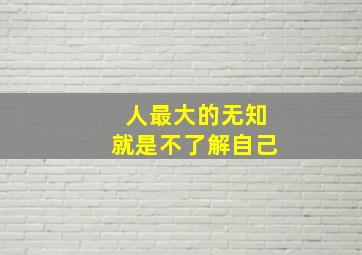 人最大的无知就是不了解自己