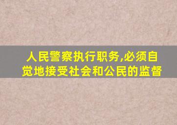 人民警察执行职务,必须自觉地接受社会和公民的监督