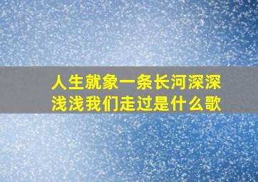 人生就象一条长河深深浅浅我们走过是什么歌