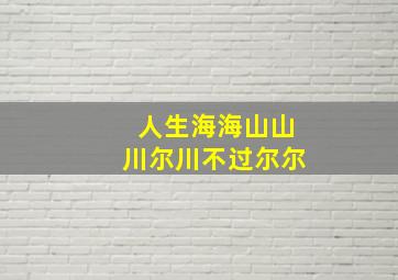 人生海海山山川尔川不过尔尔