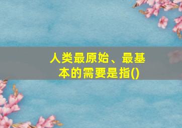 人类最原始、最基本的需要是指()