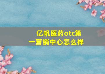 亿帆医药otc第一营销中心怎么样