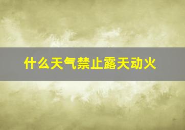 什么天气禁止露天动火