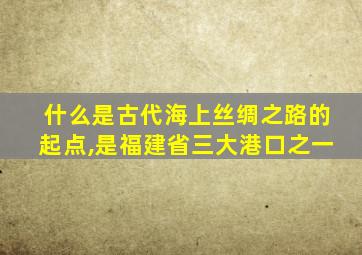 什么是古代海上丝绸之路的起点,是福建省三大港口之一