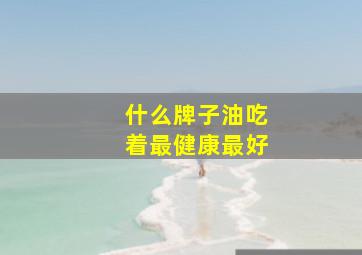 什么牌子油吃着最健康最好