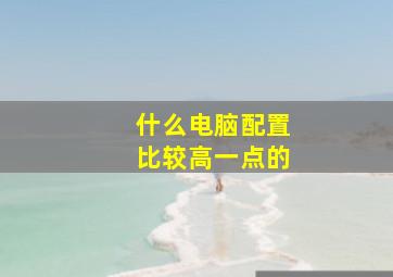 什么电脑配置比较高一点的