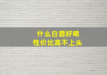 什么白酒好喝性价比高不上头