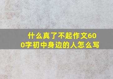 什么真了不起作文600字初中身边的人怎么写