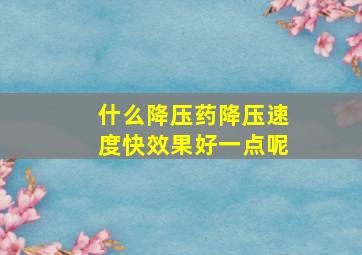 什么降压药降压速度快效果好一点呢