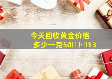 今天回收黄金价格多少一克5🈷️13