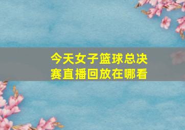 今天女子篮球总决赛直播回放在哪看