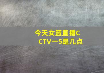 今天女篮直播CCTV一5是几点