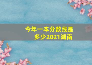 今年一本分数线是多少2021湖南