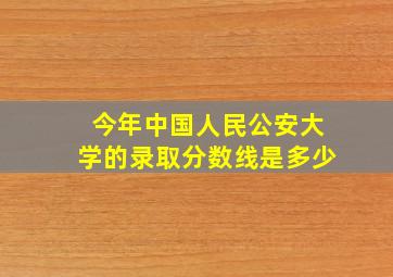 今年中国人民公安大学的录取分数线是多少